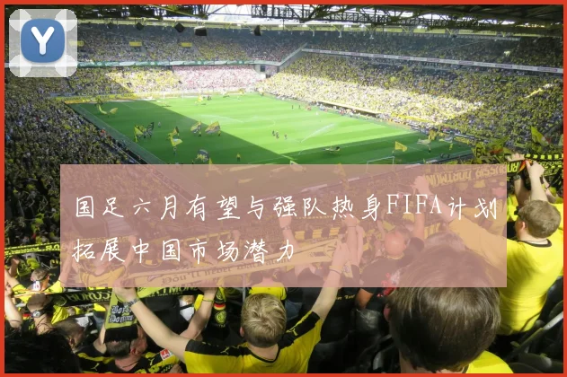 国足六月有望与强队热身FIFA计划拓展中国市场潜力