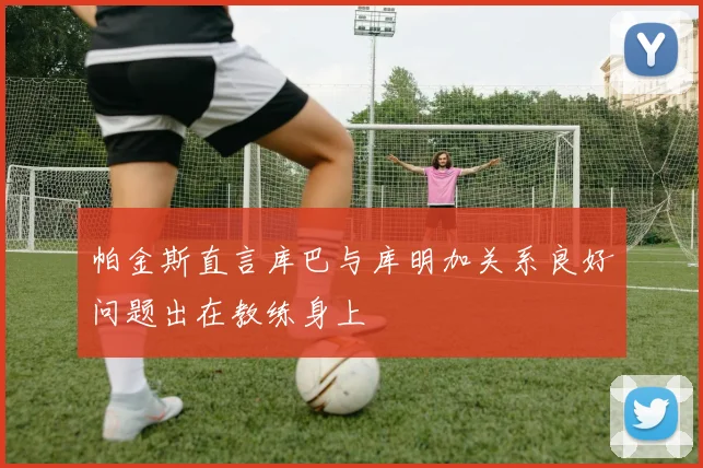 帕金斯直言库巴与库明加关系良好问题出在教练身上