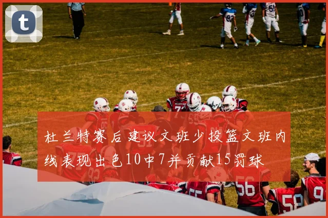 杜兰特赛后建议文班少投篮文班内线表现出色10中7并贡献15罚球