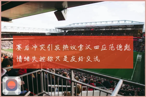 赛后冲突引发热议索汉回应范德彪情绪失控称只是友好交流