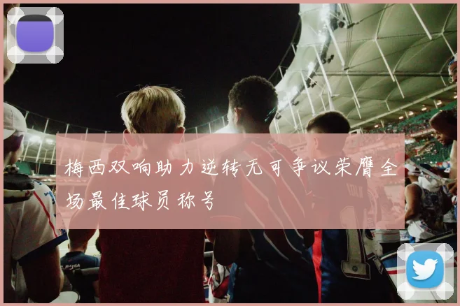 梅西双响助力逆转无可争议荣膺全场最佳球员称号