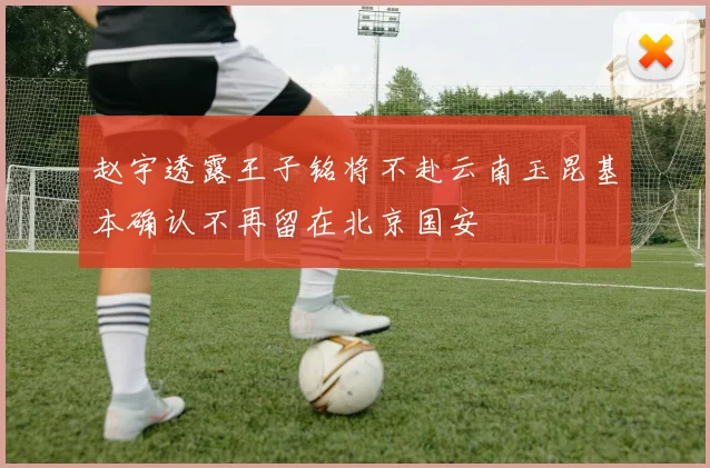 赵宇透露王子铭将不赴云南玉昆基本确认不再留在北京国安