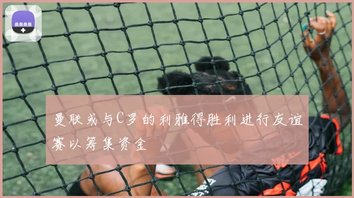 曼联或与C罗的利雅得胜利进行友谊赛以筹集资金