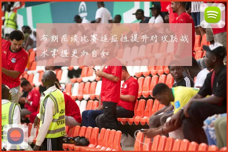 布朗尼谈比赛适应性提升对攻防战术掌握更加自如