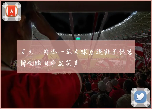 五大囧再添一笔大球后退鞋子掉落摔倒瞬间引发笑声