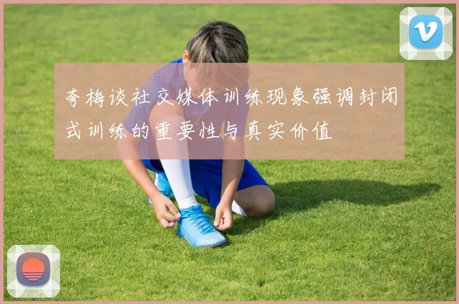 夸梅谈社交媒体训练现象强调封闭式训练的重要性与真实价值