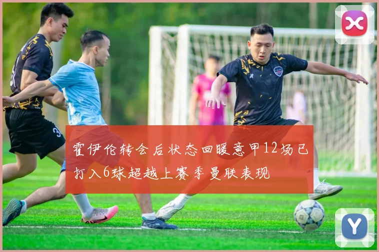 霍伊伦转会后状态回暖意甲12场已打入6球超越上赛季曼联表现