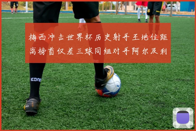 梅西冲击世界杯历史射手王地位距离榜首仅差三球同组对手阿尔及利亚奥地利约旦