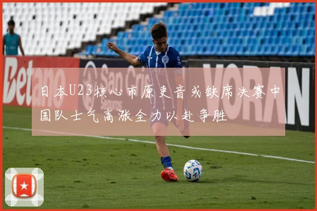 日本U23核心市原吏音或缺席决赛中国队士气高涨全力以赴争胜